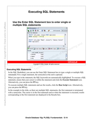 Oracle Database 10g: PL/SQL Fundamentals E-14
Copyright © 2006, Oracle. All rights reserved.
Executing SQL Statements
Use the Enter SQL Statement box to enter single or
multiple SQL statements
Executing SQL Statements
In the SQL Worksheet, you can use the Enter SQL Statement box to type a single or multiple SQL
statements. For a single statement, the semicolon at the end is optional.
When you type in the statement, the SQL keywords are automatically highlighted. To execute a SQL
statement, ensure that your cursor is within the statement and click the Execute Statement icon.
Alternatively, you can press the F9 key.
To execute multiple SQL statements and see the results, click the Run Script icon. Alternatively,
you can press the F5 key.
In the example in the slide, as there are multiple SQL statements, the first statement is terminated
with a semicolon. The cursor is in the first statement and so when the statement is executed, results
corresponding to the first statement are displayed in the Results box.
Oracle University and Gandhi Institute of Engineering and
Technology use onlyฺ
UnauthorizedreproductionordistributionprohibitedฺCopyright2012,Oracleand/oritsaffiliatesฺ
 