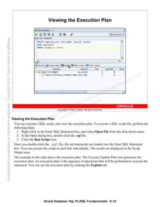Oracle Database 10g: PL/SQL Fundamentals E-15
Copyright © 2006, Oracle. All rights reserved.
Viewing the Execution Plan
Viewing the Execution Plan
You can execute a SQL script, and view the execution plan. To execute a SQL script file, perform the
following steps:
1. Right-click in the Enter SQL Statement box, and select Open File from the drop down menu.
2. In the Open dialog box, double-click the .sql file.
3. Click the Run Script icon.
Once you double-click the .sql file, the sql statements are loaded into the Enter SQL Statement
box. You can execute the script or each line individually. The results are displayed in the Script
Output area.
The example in the slide shows the execution plan. The Execute Explain Plan icon generates the
execution plan. An execution plan is the sequence of operations that will be performed to execute the
statement. You can see the execution plan by clicking the Explain tab.
Oracle University and Gandhi Institute of Engineering and
Technology use onlyฺ
UnauthorizedreproductionordistributionprohibitedฺCopyright2012,Oracleand/oritsaffiliatesฺ
 