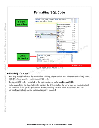 Oracle Database 10g: PL/SQL Fundamentals E-16
Copyright © 2006, Oracle. All rights reserved.
Formatting SQL Code
Before
formatting
After
formatting
Formatting SQL Code
You may want to enhance the indentation, spacing, capitalization, and line separation of SQL code.
SQL Developer enables you to format SQL code.
To format SQL code, right-click in the statement area, and select Format SQL.
In the example in the slide, before formatting, the SQL code has the key words not capitalized and
the statement is not properly indented. After formatting, the SQL code is enhanced with the
keywords capitalized and the statement properly indented.
Oracle University and Gandhi Institute of Engineering and
Technology use onlyฺ
UnauthorizedreproductionordistributionprohibitedฺCopyright2012,Oracleand/oritsaffiliatesฺ
 