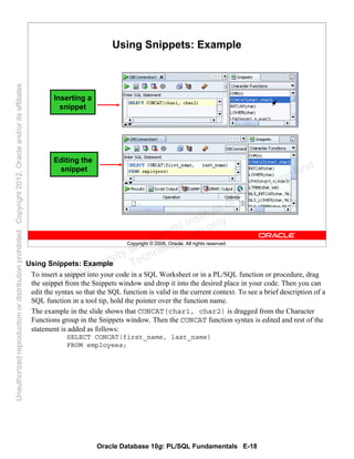 Oracle Database 10g: PL/SQL Fundamentals E-18
Copyright © 2006, Oracle. All rights reserved.
Using Snippets: Example
Inserting a
snippet
Editing the
snippet
Using Snippets: Example
To insert a snippet into your code in a SQL Worksheet or in a PL/SQL function or procedure, drag
the snippet from the Snippets window and drop it into the desired place in your code. Then you can
edit the syntax so that the SQL function is valid in the current context. To see a brief description of a
SQL function in a tool tip, hold the pointer over the function name.
The example in the slide shows that CONCAT(char1, char2) is dragged from the Character
Functions group in the Snippets window. Then the CONCAT function syntax is edited and rest of the
statement is added as follows:
SELECT CONCAT(first_name, last_name)
FROM employees;
Oracle University and Gandhi Institute of Engineering and
Technology use onlyฺ
UnauthorizedreproductionordistributionprohibitedฺCopyright2012,Oracleand/oritsaffiliatesฺ
 