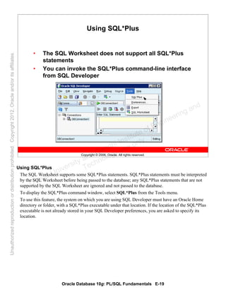 Oracle Database 10g: PL/SQL Fundamentals E-19
Copyright © 2006, Oracle. All rights reserved.
Using SQL*Plus
• The SQL Worksheet does not support all SQL*Plus
statements
• You can invoke the SQL*Plus command-line interface
from SQL Developer
Using SQL*Plus
The SQL Worksheet supports some SQL*Plus statements. SQL*Plus statements must be interpreted
by the SQL Worksheet before being passed to the database; any SQL*Plus statements that are not
supported by the SQL Worksheet are ignored and not passed to the database.
To display the SQL*Plus command window, select SQL*Plus from the Tools menu.
To use this feature, the system on which you are using SQL Developer must have an Oracle Home
directory or folder, with a SQL*Plus executable under that location. If the location of the SQL*Plus
executable is not already stored in your SQL Developer preferences, you are asked to specify its
location.
Oracle University and Gandhi Institute of Engineering and
Technology use onlyฺ
UnauthorizedreproductionordistributionprohibitedฺCopyright2012,Oracleand/oritsaffiliatesฺ
 