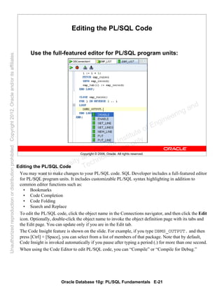 Oracle Database 10g: PL/SQL Fundamentals E-21
Copyright © 2006, Oracle. All rights reserved.
Editing the PL/SQL Code
Use the full-featured editor for PL/SQL program units:
Editing the PL/SQL Code
You may want to make changes to your PL/SQL code. SQL Developer includes a full-featured editor
for PL/SQL program units. It includes customizable PL/SQL syntax highlighting in addition to
common editor functions such as:
• Bookmarks
• Code Completion
• Code Folding
• Search and Replace
To edit the PL/SQL code, click the object name in the Connections navigator, and then click the Edit
icon. Optionally, double-click the object name to invoke the object definition page with its tabs and
the Edit page. You can update only if you are in the Edit tab.
The Code Insight feature is shown on the slide. For example, if you type DBMS_OUTPUT. and then
press [Ctrl] + [Space], you can select from a list of members of that package. Note that by default,
Code Insight is invoked automatically if you pause after typing a period (.) for more than one second.
When using the Code Editor to edit PL/SQL code, you can “Compile” or “Compile for Debug.”
Oracle University and Gandhi Institute of Engineering and
Technology use onlyฺ
UnauthorizedreproductionordistributionprohibitedฺCopyright2012,Oracleand/oritsaffiliatesฺ
 
