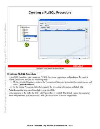 Oracle Database 10g: PL/SQL Fundamentals E-22
Copyright © 2006, Oracle. All rights reserved.
Creating a PL/SQL Procedure
1
2
Creating a PL/SQL Procedure
Using SQL Developer, you can create PL/SQL functions, procedures, and packages. To create a
Pl/SQL procedure, perform the following steps:
1. Right-click the Procedures node in the Connections Navigator to invoke the context menu, and
select Create Procedure.
2. In the Create Procedure dialog box, specify the procedure information and click OK.
Note: Ensure that you press Enter before you click OK.
In the example in the slide, the EMP_LIST procedure is created. The default values for parameter
name and parameter type are replaced with pMaxRows and NUMBER respectively.
Oracle University and Gandhi Institute of Engineering and
Technology use onlyฺ
UnauthorizedreproductionordistributionprohibitedฺCopyright2012,Oracleand/oritsaffiliatesฺ
 