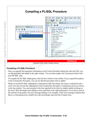 Oracle Database 10g: PL/SQL Fundamentals E-23
Copyright © 2006, Oracle. All rights reserved.
Compiling a PL/SQL Procedure
Compiling a PL/SQL Procedure
Once you specify the parameter information in the Create Procedure dialog box and click OK, you
see the procedure tab added in the right window. You can then replace the Anonymous block with
your PL/SQL code.
To compile the PL/SQL subprogram, click the Save button in the toolbar. If you expand Procedures
in the Connections Navigator, you can see that the procedure node is added.
When an invalid PL/SQL subprogram is detected by SQL Developer, the status is indicated with a
red X over the icon for the subprogram in the Connections Navigator. Compilation errors are shown
in the log window. You can navigate to the line reported in the error by simply double-clicking on
the error. SQL Developer also displays errors and hints in the right hand gutter. If you hover each of
the red bars in the gutter, the error message displays. For example, if the error messages indicate that
there is a formatting error, modify the code accordingly and click the Compile icon.
Oracle University and Gandhi Institute of Engineering and
Technology use onlyฺ
UnauthorizedreproductionordistributionprohibitedฺCopyright2012,Oracleand/oritsaffiliatesฺ
 