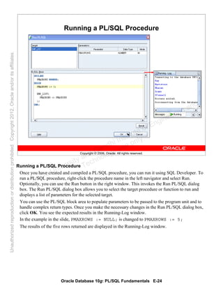 Oracle Database 10g: PL/SQL Fundamentals E-24
Copyright © 2006, Oracle. All rights reserved.
Running a PL/SQL Procedure
Running a PL/SQL Procedure
Once you have created and compiled a PL/SQL procedure, you can run it using SQL Developer. To
run a PL/SQL procedure, right-click the procedure name in the left navigator and select Run.
Optionally, you can use the Run button in the right window. This invokes the Run PL/SQL dialog
box. The Run PL/SQL dialog box allows you to select the target procedure or function to run and
displays a list of parameters for the selected target.
You can use the PL/SQL block area to populate parameters to be passed to the program unit and to
handle complex return types. Once you make the necessary changes in the Run PL/SQL dialog box,
click OK. You see the expected results in the Running-Log window.
In the example in the slide, PMAXROWS := NULL; is changed to PMAXROWS := 5;
The results of the five rows returned are displayed in the Running-Log window.
Oracle University and Gandhi Institute of Engineering and
Technology use onlyฺ
UnauthorizedreproductionordistributionprohibitedฺCopyright2012,Oracleand/oritsaffiliatesฺ
 