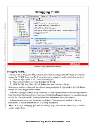 Oracle Database 10g: PL/SQL Fundamentals E-25
Copyright © 2006, Oracle. All rights reserved.
Debugging PL/SQL
Debugging PL/SQL
You may want to debug a PL/SQL function, procedure or package. SQL Developer provides full
support for PL/SQL debugging. To debug a function or procedure, perform the following steps:
1. Click the object name in the Connections navigator
2. Right-click the object and select Compile for debug.
3. Click the Edit icon. Then click the Debug icon above its source listing.
If the toggle numbers before each line of code is not yet displayed, right-click in the Code Editor
margin and select Toggle Line Numbers.
The PL/SQL debugger supplies many commands to control program execution including Step Into,
Step Over, Step Out, Run to Cursor, and so on. While the debugger is paused, you can examine and
modify the values of variables from the Smart Data, Watches or Inspector windows.
The Breakpoints window lists the defined breakpoints. You can use this window to add new
breakpoints, or customize the behavior of existing breakpoints.
Note: For PL/SQL debugging, you need the debug any procedure and debug connect
session privileges.
Oracle University and Gandhi Institute of Engineering and
Technology use onlyฺ
UnauthorizedreproductionordistributionprohibitedฺCopyright2012,Oracleand/oritsaffiliatesฺ
 