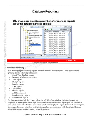 Oracle Database 10g: PL/SQL Fundamentals E-26
Copyright © 2006, Oracle. All rights reserved.
Database Reporting
SQL Developer provides a number of predefined reports
about the database and its objects:
Database Reporting
SQL Developer provides many reports about the database and its objects. These reports can be
grouped into the following categories:
• About Your Database reports
• Database Administration reports
• Table reports
• PL/SQL reports
• Security reports
• XML reports
• Jobs reports
• Streams reports
• All Objects reports
• Data Dictionary reports
• User Defined reports
To display reports, click the Reports tab on the left side of the window. Individual reports are
displayed in tabbed panes on the right side of the window; and for each report, you can select (in a
drop-down control) the database connection for which to display the report. For reports about objects,
the objects shown are only those visible to the database user associated with the selected database
connection, and the rows are usually ordered by Owner.
Oracle University and Gandhi Institute of Engineering and
Technology use onlyฺ
UnauthorizedreproductionordistributionprohibitedฺCopyright2012,Oracleand/oritsaffiliatesฺ
 