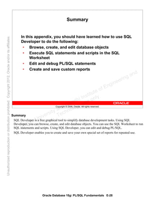 Oracle Database 10g: PL/SQL Fundamentals E-28
Copyright © 2006, Oracle. All rights reserved.
Summary
In this appendix, you should have learned how to use SQL
Developer to do the following:
• Browse, create, and edit database objects
• Execute SQL statements and scripts in the SQL
Worksheet
• Edit and debug PL/SQL statements
• Create and save custom reports
Summary
SQL Developer is a free graphical tool to simplify database development tasks. Using SQL
Developer, you can browse, create, and edit database objects. You can use the SQL Worksheet to run
SQL statements and scripts. Using SQL Developer, you can edit and debug PL/SQL.
SQL Developer enables you to create and save your own special set of reports for repeated use.
Oracle University and Gandhi Institute of Engineering and
Technology use onlyฺ
UnauthorizedreproductionordistributionprohibitedฺCopyright2012,Oracleand/oritsaffiliatesฺ
 