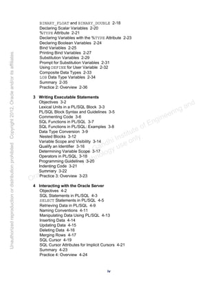 BINARY_FLOAT and BINARY_DOUBLE 2-18
Declaring Scalar Variables 2-20
%TYPE Attribute 2-21
Declaring Variables with the %TYPE Attribute 2-23
Declaring Boolean Variables 2-24
Bind Variables 2-25
Printing Bind Variables 2-27
Substitution Variables 2-29
Prompt for Substitution Variables 2-31
Using DEFINE for User Variable 2-32
Composite Data Types 2-33
LOB Data Type Variables 2-34
Summary 2-35
Practice 2: Overview 2-36
3 Writing Executable Statements
Objectives 3-2
Lexical Units in a PL/SQL Block 3-3
PL/SQL Block Syntax and Guidelines 3-5
Commenting Code 3-6
SQL Functions in PL/SQL 3-7
SQL Functions in PL/SQL: Examples 3-8
Data Type Conversion 3-9
Nested Blocks 3-12
Variable Scope and Visibility 3-14
Qualify an Identifier 3-16
Determining Variable Scope 3-17
Operators in PL/SQL 3-18
Programming Guidelines 3-20
Indenting Code 3-21
Summary 3-22
Practice 3: Overview 3-23
4 Interacting with the Oracle Server
Objectives 4-2
SQL Statements in PL/SQL 4-3
SELECT Statements in PL/SQL 4-5
Retrieving Data in PL/SQL 4-9
Naming Conventions 4-11
Manipulating Data Using PL/SQL 4-13
Inserting Data 4-14
Updating Data 4-15
Deleting Data 4-16
Merging Rows 4-17
SQL Cursor 4-19
SQL Cursor Attributes for Implicit Cursors 4-21
Summary 4-23
Practice 4: Overview 4-24
iv
Oracle University and Gandhi Institute of Engineering and
Technology use onlyฺ
UnauthorizedreproductionordistributionprohibitedฺCopyright2012,Oracleand/oritsaffiliatesฺ
 