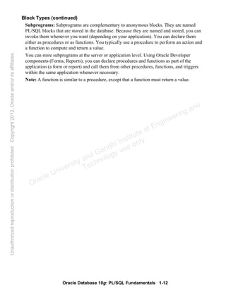 Oracle Database 10g: PL/SQL Fundamentals 1-12
Block Types (continued)
Subprograms: Subprograms are complementary to anonymous blocks. They are named
PL/SQL blocks that are stored in the database. Because they are named and stored, you can
invoke them whenever you want (depending on your application). You can declare them
either as procedures or as functions. You typically use a procedure to perform an action and
a function to compute and return a value.
You can store subprograms at the server or application level. Using Oracle Developer
components (Forms, Reports), you can declare procedures and functions as part of the
application (a form or report) and call them from other procedures, functions, and triggers
within the same application whenever necessary.
Note: A function is similar to a procedure, except that a function must return a value.
Oracle University and Gandhi Institute of Engineering and
Technology use onlyฺ
UnauthorizedreproductionordistributionprohibitedฺCopyright2012,Oracleand/oritsaffiliatesฺ
 
