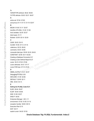 Oracle Database 10g: PL/SQL Fundamentals Index-2
%
%ROWTYPE attribute 06-02 06-09
%TYPE attribute 02-02 02-21 06-07
A
active set 07-04 07-05
anonymous 01-11 01-13 01-19 02-07
B
BEGIN 01-09 01-11 02-07
benefits of PL/SQL 01-02 01-06
bind variables 02-25 02-27
block types 01-11
Boolean 02-09 02-14 02-24
C
CASE 05-03 05-10
CLOSE 07-05 07-13 07-19
collections 02-33 06-03
comments 03-03 03-06
composite data type 02-09 02-33 06-03
CONSTANT 02-06 02-11 02-20
Creating a Database Connection E-7
Creating a User Defined Report E-27
cursor 04-19 07-03 07-06
cursor attributes 04-21 07-17
cursor FOR loop 07-15 07-20
D
DBMS_OUTPUT 01-21 02-07
Debugging PL/SQL E-25
DECLARE 01-09 02-06
DEFAULT 02-06 02-11
DML 04-03 04-13
E
Editing the PL/SQL Code E-21
ELSE 05-04 05-07
ELSIF 05-04 05-06
END 01-09 02-07
END IF 05-04
Enterprise Manager I-08 I-11
environment 01-02 01-05 01-15
exception handler 08-05 08-10
Execution Plan E-15
EXIT 05-17
explicit cursor 04-20 07-03
Oracle University and Gandhi Institute of Engineering and
Technology use onlyฺ
UnauthorizedreproductionordistributionprohibitedฺCopyright2012,Oracleand/oritsaffiliatesฺ
 