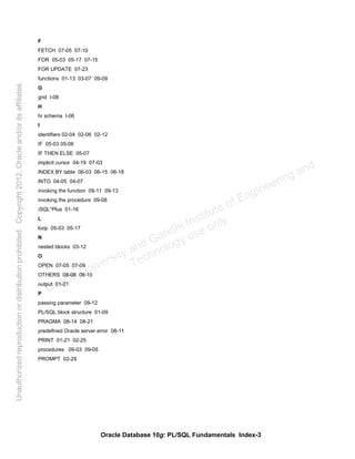 Oracle Database 10g: PL/SQL Fundamentals Index-3
F
FETCH 07-05 07-10
FOR 05-03 05-17 07-15
FOR UPDATE 07-23
functions 01-13 03-07 09-09
G
grid I-08
H
hr schema I-06
I
identifiers 02-04 02-06 02-12
IF 05-03 05-06
IF THEN ELSE 05-07
implicit cursor 04-19 07-03
INDEX BY table 06-03 06-15 06-18
INTO 04-05 04-07
invoking the function 09-11 09-13
invoking the procedure 09-08
iSQL*Plus 01-16
L
loop 05-03 05-17
N
nested blocks 03-12
O
OPEN 07-05 07-09
OTHERS 08-08 08-10
output 01-21
P
passing parameter 09-12
PL/SQL block structure 01-09
PRAGMA 08-14 08-21
predefined Oracle server error 08-11
PRINT 01-21 02-25
procedures 09-03 09-05
PROMPT 02-29
Oracle University and Gandhi Institute of Engineering and
Technology use onlyฺ
UnauthorizedreproductionordistributionprohibitedฺCopyright2012,Oracleand/oritsaffiliatesฺ
 