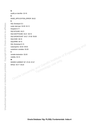 Oracle Database 10g: PL/SQL Fundamentals Index-4
Q
qualify an identifier 03-16
R
RAISE_APPLICATION_ERROR 08-22
S
SQL Developer E-3
scalar data type 02-09 02-13
Snippets E-17
SQL%FOUND 04-21
SQL%NOTFOUND 04-21 08-19
SQL%ROWCOUNT 04-21 07-09 09-06
SQLCODE 08-16
SQLERRM 08-15
SQL Worksheet E-15
subprograms 02-03 09-03
substitution variables 02-29
V
variable declaration 02-20
visibility 03-14
W
WHERE CURRENT OF 07-25 07-27
WHILE 05-17 05-20
Oracle University and Gandhi Institute of Engineering and
Technology use onlyฺ
UnauthorizedreproductionordistributionprohibitedฺCopyright2012,Oracleand/oritsaffiliatesฺ
 