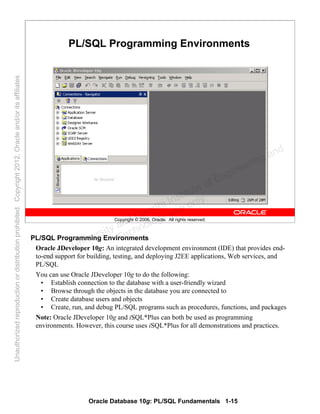 Oracle Database 10g: PL/SQL Fundamentals 1-15
Copyright © 2006, Oracle. All rights reserved.
PL/SQL Programming Environments
PL/SQL Programming Environments
Oracle JDeveloper 10g: An integrated development environment (IDE) that provides end-
to-end support for building, testing, and deploying J2EE applications, Web services, and
PL/SQL
You can use Oracle JDeveloper 10g to do the following:
• Establish connection to the database with a user-friendly wizard
• Browse through the objects in the database you are connected to
• Create database users and objects
• Create, run, and debug PL/SQL programs such as procedures, functions, and packages
Note: Oracle JDeveloper 10g and iSQL*Plus can both be used as programming
environments. However, this course uses iSQL*Plus for all demonstrations and practices.
Oracle University and Gandhi Institute of Engineering and
Technology use onlyฺ
UnauthorizedreproductionordistributionprohibitedฺCopyright2012,Oracleand/oritsaffiliatesฺ
 