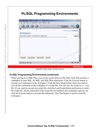 Oracle Database 10g: PL/SQL Fundamentals 1-17
Copyright © 2006, Oracle. All rights reserved.
PL/SQL Programming Environments
PL/SQL Programming Environments (continued)
When you log in to iSQL*Plus, you see the screen shown in the slide. Note that you have a
workspace to enter SQL, PL/SQL, and SQL*Plus statements. Click the Execute button to
execute your statements in the workspace. Click the Save Script button when you want to
save all the commands in the workspace in a script file. You can save the script as a *.sql
file. If you want to execute any script file, click the Load Script button and browse to select
the script file. All the statements in the script file are loaded to the workspace and you can
click the Execute button to execute the statements. The Clear button is used to clear the
workspace.
Oracle University and Gandhi Institute of Engineering and
Technology use onlyฺ
UnauthorizedreproductionordistributionprohibitedฺCopyright2012,Oracleand/oritsaffiliatesฺ
 