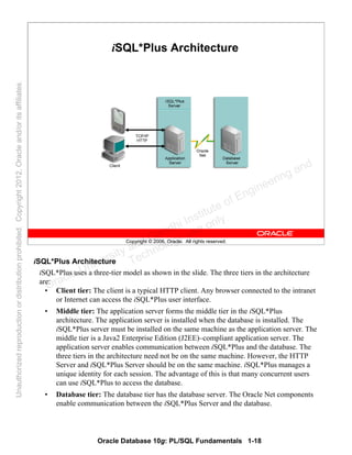 Oracle Database 10g: PL/SQL Fundamentals 1-18
Copyright © 2006, Oracle. All rights reserved.
iSQL*Plus Architecture
iSQL*Plus Architecture
iSQL*Plus uses a three-tier model as shown in the slide. The three tiers in the architecture
are:
• Client tier: The client is a typical HTTP client. Any browser connected to the intranet
or Internet can access the iSQL*Plus user interface.
• Middle tier: The application server forms the middle tier in the iSQL*Plus
architecture. The application server is installed when the database is installed. The
iSQL*Plus server must be installed on the same machine as the application server. The
middle tier is a Java2 Enterprise Edition (J2EE)–compliant application server. The
application server enables communication between iSQL*Plus and the database. The
three tiers in the architecture need not be on the same machine. However, the HTTP
Server and iSQL*Plus Server should be on the same machine. iSQL*Plus manages a
unique identity for each session. The advantage of this is that many concurrent users
can use iSQL*Plus to access the database.
• Database tier: The database tier has the database server. The Oracle Net components
enable communication between the iSQL*Plus Server and the database.
Oracle University and Gandhi Institute of Engineering and
Technology use onlyฺ
UnauthorizedreproductionordistributionprohibitedฺCopyright2012,Oracleand/oritsaffiliatesฺ
 