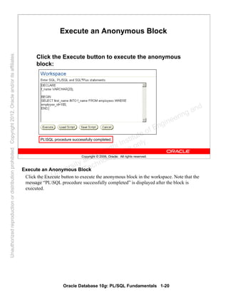 Oracle Database 10g: PL/SQL Fundamentals 1-20
Copyright © 2006, Oracle. All rights reserved.
Execute an Anonymous Block
Click the Execute button to execute the anonymous
block:
PLSQL procedure successfully completed.
Execute an Anonymous Block
Click the Execute button to execute the anonymous block in the workspace. Note that the
message “PLSQL procedure successfully completed” is displayed after the block is
executed.Oracle University and Gandhi Institute of Engineering and
Technology use onlyฺ
UnauthorizedreproductionordistributionprohibitedฺCopyright2012,Oracleand/oritsaffiliatesฺ
 