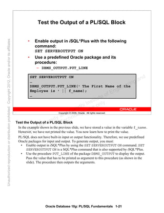Oracle Database 10g: PL/SQL Fundamentals 1-21
Copyright © 2006, Oracle. All rights reserved.
Test the Output of a PL/SQL Block
• Enable output in iSQL*Plus with the following
command:
SET SERVEROUTPUT ON
• Use a predefined Oracle package and its
procedure:
– DBMS_OUTPUT.PUT_LINE
SET SERVEROUTPUT ON
…
DBMS_OUTPUT.PUT_LINE(' The First Name of the
Employee is ' || f_name);
…
Test the Output of a PL/SQL Block
In the example shown in the previous slide, we have stored a value in the variable f_name.
However, we have not printed the value. You now learn how to print the value.
PL/SQL does not have built-in input or output functionality. Therefore, we use predefined
Oracle packages for input and output. To generate output, you must:
• Enable output in iSQL*Plus by using the SET SERVEROUTPUT ON command. SET
SERVEROUTPUT ON is a SQL*Plus command that is also supported by iSQL*Plus.
• Use the procedure PUT_LINE of the package DBMS_OUTPUT to display the output.
Pass the value that has to be printed as argument to this procedure (as shown in the
slide). The procedure then outputs the arguments.
Oracle University and Gandhi Institute of Engineering and
Technology use onlyฺ
UnauthorizedreproductionordistributionprohibitedฺCopyright2012,Oracleand/oritsaffiliatesฺ
 