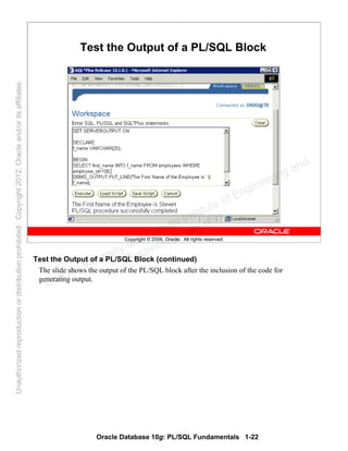 Oracle Database 10g: PL/SQL Fundamentals 1-22
Copyright © 2006, Oracle. All rights reserved.
Test the Output of a PL/SQL Block
Test the Output of a PL/SQL Block (continued)
The slide shows the output of the PL/SQL block after the inclusion of the code for
generating output.
Oracle University and Gandhi Institute of Engineering and
Technology use onlyฺ
UnauthorizedreproductionordistributionprohibitedฺCopyright2012,Oracleand/oritsaffiliatesฺ
 