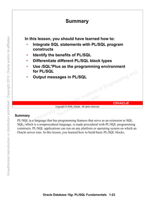 Oracle Database 10g: PL/SQL Fundamentals 1-23
Copyright © 2006, Oracle. All rights reserved.
Summary
In this lesson, you should have learned how to:
• Integrate SQL statements with PL/SQL program
constructs
• Identify the benefits of PL/SQL
• Differentiate different PL/SQL block types
• Use iSQL*Plus as the programming environment
for PL/SQL
• Output messages in PL/SQL
Summary
PL/SQL is a language that has programming features that serve as an extension to SQL.
SQL, which is a nonprocedural language, is made procedural with PL/SQL programming
constructs. PL/SQL applications can run on any platform or operating system on which an
Oracle server runs. In this lesson, you learned how to build basic PL/SQL blocks.
Oracle University and Gandhi Institute of Engineering and
Technology use onlyฺ
UnauthorizedreproductionordistributionprohibitedฺCopyright2012,Oracleand/oritsaffiliatesฺ
 