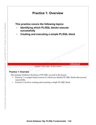Oracle Database 10g: PL/SQL Fundamentals 1-24
Copyright © 2006, Oracle. All rights reserved.
Practice 1: Overview
This practice covers the following topics:
• Identifying which PL/SQL blocks execute
successfully
• Creating and executing a simple PL/SQL block
Practice 1: Overview
This practice reinforces the basics of PL/SQL covered in this lesson.
• Exercise 1 is a paper-based exercise in which you identify PL/SQL blocks that execute
successfully.
• Exercise 2 involves creating and executing a simple PL/SQL block.
Oracle University and Gandhi Institute of Engineering and
Technology use onlyฺ
UnauthorizedreproductionordistributionprohibitedฺCopyright2012,Oracleand/oritsaffiliatesฺ
 