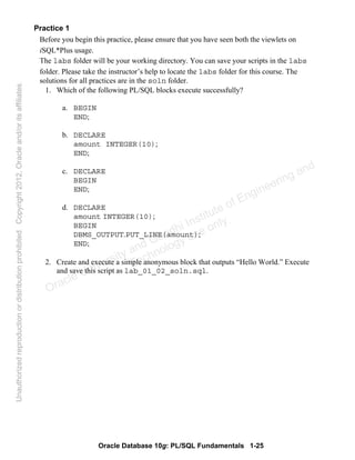 Oracle Database 10g: PL/SQL Fundamentals 1-25
Practice 1
Before you begin this practice, please ensure that you have seen both the viewlets on
iSQL*Plus usage.
The labs folder will be your working directory. You can save your scripts in the labs
folder. Please take the instructor’s help to locate the labs folder for this course. The
solutions for all practices are in the soln folder.
1. Which of the following PL/SQL blocks execute successfully?
a. BEGIN
END;
b. DECLARE
amount INTEGER(10);
END;
c. DECLARE
BEGIN
END;
d. DECLARE
amount INTEGER(10);
BEGIN
DBMS_OUTPUT.PUT_LINE(amount);
END;
2. Create and execute a simple anonymous block that outputs “Hello World.” Execute
and save this script as lab_01_02_soln.sql.
Oracle University and Gandhi Institute of Engineering and
Technology use onlyฺ
UnauthorizedreproductionordistributionprohibitedฺCopyright2012,Oracleand/oritsaffiliatesฺ
 