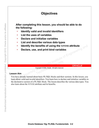 Oracle Database 10g: PL/SQL Fundamentals 2-2
Copyright © 2006, Oracle. All rights reserved.
Objectives
After completing this lesson, you should be able to do
the following:
• Identify valid and invalid identifiers
• List the uses of variables
• Declare and initialize variables
• List and describe various data types
• Identify the benefits of using the %TYPE attribute
• Declare, use, and print bind variables
Lesson Aim
You have already learned about basic PL/SQL blocks and their sections. In this lesson, you
learn about valid and invalid identifiers. You learn how to declare and initialize variables in
the declarative section of a PL/SQL block. The lesson describes the various data types. You
also learn about the %TYPE attribute and its benefits.
Oracle University and Gandhi Institute of Engineering and
Technology use onlyฺ
UnauthorizedreproductionordistributionprohibitedฺCopyright2012,Oracleand/oritsaffiliatesฺ
 