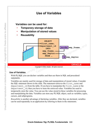 Oracle Database 10g: PL/SQL Fundamentals 2-3
Copyright © 2006, Oracle. All rights reserved.
Use of Variables
Variables can be used for:
• Temporary storage of data
• Manipulation of stored values
• Reusability
SELECT
first_name,
department_id
INTO
emp_fname,
emp_deptno
FROM …
emp_fname
emp_deptno
Jennifer
10
Use of Variables
With PL/SQL you can declare variables and then use them in SQL and procedural
statements.
Variables are mainly used for storage of data and manipulation of stored values. Consider
the SQL statement shown in the slide. The statement retrieves the first_name and
department_id from the table. If you have to manipulate the first_name or the
department_id, then you have to store the retrieved value. Variables are used to
temporarily store the value. You can use the value stored in these variables for processing
and manipulating the data. Variables can store any PL/SQL object, such as variables, types,
cursors, and subprograms.
Reusability is another advantage of declaring variables. After they are declared, variables
can be used repeatedly in an application by referring to them in the statements.
Oracle University and Gandhi Institute of Engineering and
Technology use onlyฺ
UnauthorizedreproductionordistributionprohibitedฺCopyright2012,Oracleand/oritsaffiliatesฺ
 