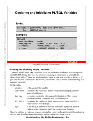 Oracle Database 10g: PL/SQL Fundamentals 2-6
Copyright © 2006, Oracle. All rights reserved.
Declaring and Initializing PL/SQL Variables
Syntax
Examples
identifier [CONSTANT] datatype [NOT NULL]
[:= | DEFAULT expr];
DECLARE
emp_hiredate DATE;
emp_deptno NUMBER(2) NOT NULL := 10;
location VARCHAR2(13) := 'Atlanta';
c_comm CONSTANT NUMBER := 1400;
Declaring and Initializing PL/SQL Variables
You must declare all PL/SQL identifiers in the declaration section before referencing them
in the PL/SQL block. You have the option of assigning an initial value to a variable (as
shown in the slide). You do not need to assign a value to a variable in order to declare it. If
you refer to other variables in a declaration, you must be sure to declare them separately in a
previous statement.
In the syntax:
identifier Is the name of the variable
CONSTANT Constrains the variable so that its value cannot change (Constants
must be initialized.)
data type Is a scalar, composite, reference, or LOB data type (This course
covers only scalar, composite, and LOB data types.)
NOT NULL Constrains the variable so that it must contain a value (NOT NULL
variables must be initialized.)
expr Is any PL/SQL expression that can be a literal expression, another
variable, or an expression involving operators and functions
Note: In addition to variables, you can also declare cursors and exceptions in the declarative
section. You learn how to declare cursors and exceptions later in the course.
Oracle University and Gandhi Institute of Engineering and
Technology use onlyฺ
UnauthorizedreproductionordistributionprohibitedฺCopyright2012,Oracleand/oritsaffiliatesฺ
 