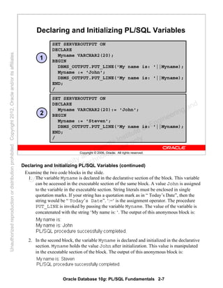 Oracle Database 10g: PL/SQL Fundamentals 2-7
Copyright © 2006, Oracle. All rights reserved.
Declaring and Initializing PL/SQL Variables
SET SERVEROUTPUT ON
DECLARE
Myname VARCHAR2(20);
BEGIN
DBMS_OUTPUT.PUT_LINE('My name is: '||Myname);
Myname := 'John';
DBMS_OUTPUT.PUT_LINE('My name is: '||Myname);
END;
/
SET SERVEROUTPUT ON
DECLARE
Myname VARCHAR2(20):= 'John';
BEGIN
Myname := 'Steven';
DBMS_OUTPUT.PUT_LINE('My name is: '||Myname);
END;
/
1
2
Declaring and Initializing PL/SQL Variables (continued)
Examine the two code blocks in the slide.
1. The variable Myname is declared in the declarative section of the block. This variable
can be accessed in the executable section of the same block. A value John is assigned
to the variable in the executable section. String literals must be enclosed in single
quotation marks. If your string has a quotation mark as in “ Today’s Date”, then the
string would be “ Today’s Date”. ‘:=‘ is the assignment operator. The procedure
PUT_LINE is invoked by passing the variable Myname. The value of the variable is
concatenated with the string ‘My name is: ‘. The output of this anonymous block is:
2. In the second block, the variable Myname is declared and initialized in the declarative
section. Myname holds the value John after initialization. This value is manipulated
in the executable section of the block. The output of this anonymous block is:
Oracle University and Gandhi Institute of Engineering and
Technology use onlyฺ
UnauthorizedreproductionordistributionprohibitedฺCopyright2012,Oracleand/oritsaffiliatesฺ
 