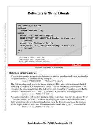 Oracle Database 10g: PL/SQL Fundamentals 2-8
Copyright © 2006, Oracle. All rights reserved.
Delimiters in String Literals
SET SERVEROUTPUT ON
DECLARE
event VARCHAR2(15);
BEGIN
event := q'!Father's day!';
DBMS_OUTPUT.PUT_LINE('3rd Sunday in June is :
'||event);
event := q'[Mother's day]';
DBMS_OUTPUT.PUT_LINE('2nd Sunday in May is :
'||event);
END;
/
Delimiters in String Literals
If your string contains an apostrophe (identical to a single quotation mark), you must double
the quotation mark, as in the following example:
event VARCHAR2(15):='Father''s day';
The first quotation mark acts as the escape character. This makes your string complicated,
especially if you have SQL statements as strings. You can specify any character that is not
present in the string as delimiter. The slide shows how to use the q' notation to specify the
delimiter. The examples use ‘!’ and ‘[‘ as delimiters. Consider the following example:
event := q'!Father's day!';
You can compare this with the first example on this notes page. You start the string with q'
if you want to use a delimiter. The character following the notation is the delimiter used.
Enter your string after specifying the delimiter, close the delimiter, and close the notation
with a single quotation mark. The following example shows how to use ‘[‘ as a delimiter:
event := q'[Mother's day]';
Oracle University and Gandhi Institute of Engineering and
Technology use onlyฺ
UnauthorizedreproductionordistributionprohibitedฺCopyright2012,Oracleand/oritsaffiliatesฺ
 