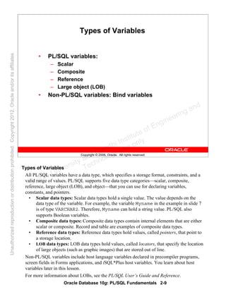 Oracle Database 10g: PL/SQL Fundamentals 2-9
Copyright © 2006, Oracle. All rights reserved.
Types of Variables
• PL/SQL variables:
– Scalar
– Composite
– Reference
– Large object (LOB)
• Non-PL/SQL variables: Bind variables
Types of Variables
All PL/SQL variables have a data type, which specifies a storage format, constraints, and a
valid range of values. PL/SQL supports five data type categories—scalar, composite,
reference, large object (LOB), and object—that you can use for declaring variables,
constants, and pointers.
• Scalar data types: Scalar data types hold a single value. The value depends on the
data type of the variable. For example, the variable Myname in the example in slide 7
is of type VARCHAR2. Therefore, Myname can hold a string value. PL/SQL also
supports Boolean variables.
• Composite data types: Composite data types contain internal elements that are either
scalar or composite. Record and table are examples of composite data types.
• Reference data types: Reference data types hold values, called pointers, that point to
a storage location.
• LOB data types: LOB data types hold values, called locators, that specify the location
of large objects (such as graphic images) that are stored out of line.
Non-PL/SQL variables include host language variables declared in precompiler programs,
screen fields in Forms applications, and iSQL*Plus host variables. You learn about host
variables later in this lesson.
For more information about LOBs, see the PL/SQL User’s Guide and Reference.
Oracle University and Gandhi Institute of Engineering and
Technology use onlyฺ
UnauthorizedreproductionordistributionprohibitedฺCopyright2012,Oracleand/oritsaffiliatesฺ
 