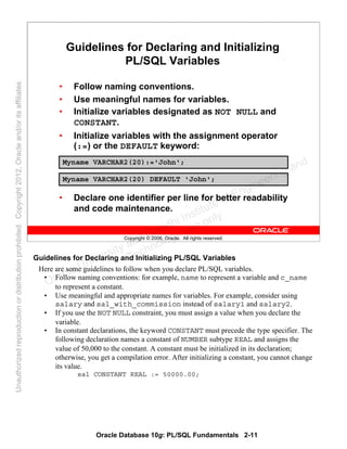 Oracle Database 10g: PL/SQL Fundamentals 2-11
Copyright © 2006, Oracle. All rights reserved.
Guidelines for Declaring and Initializing
PL/SQL Variables
• Follow naming conventions.
• Use meaningful names for variables.
• Initialize variables designated as NOT NULL and
CONSTANT.
• Initialize variables with the assignment operator
(:=) or the DEFAULT keyword:
• Declare one identifier per line for better readability
and code maintenance.
Myname VARCHAR2(20):='John';
Myname VARCHAR2(20) DEFAULT 'John';
Guidelines for Declaring and Initializing PL/SQL Variables
Here are some guidelines to follow when you declare PL/SQL variables.
• Follow naming conventions: for example, name to represent a variable and c_name
to represent a constant.
• Use meaningful and appropriate names for variables. For example, consider using
salary and sal_with_commission instead of salary1 and salary2.
• If you use the NOT NULL constraint, you must assign a value when you declare the
variable.
• In constant declarations, the keyword CONSTANT must precede the type specifier. The
following declaration names a constant of NUMBER subtype REAL and assigns the
value of 50,000 to the constant. A constant must be initialized in its declaration;
otherwise, you get a compilation error. After initializing a constant, you cannot change
its value.
sal CONSTANT REAL := 50000.00;
Oracle University and Gandhi Institute of Engineering and
Technology use onlyฺ
UnauthorizedreproductionordistributionprohibitedฺCopyright2012,Oracleand/oritsaffiliatesฺ
 