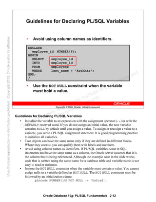 Oracle Database 10g: PL/SQL Fundamentals 2-12
Copyright © 2006, Oracle. All rights reserved.
Guidelines for Declaring PL/SQL Variables
• Avoid using column names as identifiers.
DECLARE
employee_id NUMBER(6);
BEGIN
SELECT employee_id
INTO employee_id
FROM employees
WHERE last_name = 'Kochhar';
END;
/
• Use the NOT NULL constraint when the variable
must hold a value.
Guidelines for Declaring PL/SQL Variables
• Initialize the variable to an expression with the assignment operator (:=) or with the
DEFAULT reserved word. If you do not assign an initial value, the new variable
contains NULL by default until you assign a value. To assign or reassign a value to a
variable, you write a PL/SQL assignment statement. It is good programming practice
to initialize all variables.
• Two objects can have the same name only if they are defined in different blocks.
Where they coexist, you can qualify them with labels and use them.
• Avoid using column names as identifiers. If PL/SQL variables occur in SQL
statements and have the same name as a column, the Oracle server assumes that it is
the column that is being referenced. Although the example code in the slide works,
code that is written using the same name for a database table and variable name is not
easy to read or maintain.
• Impose the NOT NULL constraint when the variable must contain a value. You cannot
assign nulls to a variable defined as NOT NULL. The NOT NULL constraint must be
followed by an initialization clause.
pincode NUMBER(15) NOT NULL := 'Oxford';
Oracle University and Gandhi Institute of Engineering and
Technology use onlyฺ
UnauthorizedreproductionordistributionprohibitedฺCopyright2012,Oracleand/oritsaffiliatesฺ
 