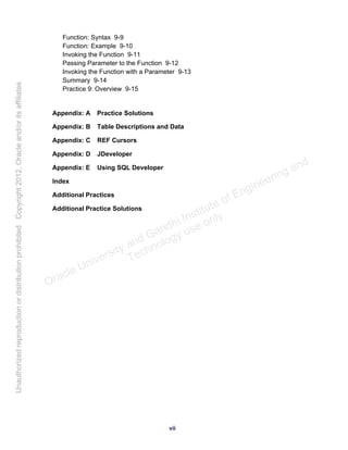 Function: Syntax 9-9
Function: Example 9-10
Invoking the Function 9-11
Passing Parameter to the Function 9-12
Invoking the Function with a Parameter 9-13
Summary 9-14
Practice 9: Overview 9-15
Appendix: A Practice Solutions
Appendix: B Table Descriptions and Data
Appendix: C REF Cursors
Appendix: D JDeveloper
Appendix: E Using SQL Developer
Index
Additional Practices
Additional Practice Solutions
vii
Oracle University and Gandhi Institute of Engineering and
Technology use onlyฺ
UnauthorizedreproductionordistributionprohibitedฺCopyright2012,Oracleand/oritsaffiliatesฺ
 