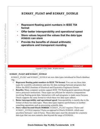 Oracle Database 10g: PL/SQL Fundamentals 2-18
Copyright © 2006, Oracle. All rights reserved.
BINARY_FLOAT and BINARY_DOUBLE
• Represent floating point numbers in IEEE 754
format
• Offer better interoperability and operational speed
• Store values beyond the values that the data type
NUMBER can store
• Provide the benefits of closed arithmetic
operations and transparent rounding
BINARY_FLOAT and BINARY_DOUBLE
BINARY_FLOAT and BINARY_DOUBLE are new data types introduced in Oracle database
10g.
• Represent floating point numbers in IEEE 754 format: You can use these data
types for scientific calculations and also for data exchange between programs that
follow the IEEE (Institute of Electrical and Electronics Engineers) format.
• Benefits: Many computer systems support IEEE 754 floating-point operations through
native processor instructions. These types are efficient for intensive computations
involving floating-point data. Interaction with such programs is made easier because
Oracle supports the same format to which these two data types adhere.
• Better interoperability and operational speed: Interoperability is mainly due to the
format of these two data types. These data types improve performance in number-
crunching operations such as processing scientific data.
• Store values beyond Oracle NUMBER: BINARY_FLOAT requires 5 bytes and
BINARY_DOUBLE requires 9 bytes as opposed to Oracle NUMBER, which uses
anywhere between 1 and 22 bytes. These data types meet the demand for a numeric
data type that can store numeric data beyond the range of NUMBER.
Oracle University and Gandhi Institute of Engineering and
Technology use onlyฺ
UnauthorizedreproductionordistributionprohibitedฺCopyright2012,Oracleand/oritsaffiliatesฺ
 