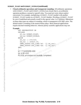 Oracle Database 10g: PL/SQL Fundamentals 2-19
BINARY_FLOAT and BINARY_DOUBLE (continued)
• Closed arithmetic operations and transparent rounding: All arithmetic operations
with BINARY_FLOAT and BINARY_DOUBLE are closed; that is, an arithmetic
operation produces a normal or special value. You need not worry about explicit
conversion. For example, multiplying a BINARY_FLOAT number with another
BINARY_FLOAT results in a BINARY_FLOAT number. Dividing a BINARY_FLOAT
by zero is undefined and actually results in the special value Inf (Infinite). Operations
on these data types are subject to rounding, which is transparent to PL/SQL users. The
default mode is rounding to the nearest binary place. Most financial applications
require decimal rounding behavior, whereas purely scientific applications may not.
Example
SET SERVEROUTPUT ON
DECLARE
bf_var BINARY_FLOAT;
bd_var BINARY_DOUBLE;
BEGIN
bf_var := 270/35f;
bd_var := 140d/0.35;
DBMS_OUTPUT.PUT_LINE('bf: '|| bf_var);
DBMS_OUTPUT.PUT_LINE('bd: '|| bd_var);
END;
/
Oracle University and Gandhi Institute of Engineering and
Technology use onlyฺ
UnauthorizedreproductionordistributionprohibitedฺCopyright2012,Oracleand/oritsaffiliatesฺ
 