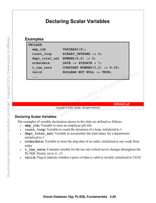 Oracle Database 10g: PL/SQL Fundamentals 2-20
Copyright © 2006, Oracle. All rights reserved.
Declaring Scalar Variables
Examples
DECLARE
emp_job VARCHAR2(9);
count_loop BINARY_INTEGER := 0;
dept_total_sal NUMBER(9,2) := 0;
orderdate DATE := SYSDATE + 7;
c_tax_rate CONSTANT NUMBER(3,2) := 8.25;
valid BOOLEAN NOT NULL := TRUE;
...
Declaring Scalar Variables
The examples of variable declaration shown in the slide are defined as follows.
• emp_job: Variable to store an employee job title
• count_loop: Variable to count the iterations of a loop; initialized to 0
• dept_total_sal: Variable to accumulate the total salary for a department;
initialized to 0
• orderdate: Variable to store the ship date of an order; initialized to one week from
today
• c_tax_rate: Constant variable for the tax rate (which never changes throughout the
PL/SQL block); set to 8.25
• valid: Flag to indicate whether a piece of data is valid or invalid; initialized to TRUE
Oracle University and Gandhi Institute of Engineering and
Technology use onlyฺ
UnauthorizedreproductionordistributionprohibitedฺCopyright2012,Oracleand/oritsaffiliatesฺ
 
