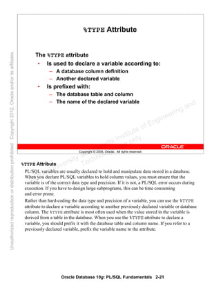 Oracle Database 10g: PL/SQL Fundamentals 2-21
Copyright © 2006, Oracle. All rights reserved.
%TYPE Attribute
The %TYPE attribute
• Is used to declare a variable according to:
– A database column definition
– Another declared variable
• Is prefixed with:
– The database table and column
– The name of the declared variable
%TYPE Attribute
PL/SQL variables are usually declared to hold and manipulate data stored in a database.
When you declare PL/SQL variables to hold column values, you must ensure that the
variable is of the correct data type and precision. If it is not, a PL/SQL error occurs during
execution. If you have to design large subprograms, this can be time consuming
and error prone.
Rather than hard-coding the data type and precision of a variable, you can use the %TYPE
attribute to declare a variable according to another previously declared variable or database
column. The %TYPE attribute is most often used when the value stored in the variable is
derived from a table in the database. When you use the %TYPE attribute to declare a
variable, you should prefix it with the database table and column name. If you refer to a
previously declared variable, prefix the variable name to the attribute.
Oracle University and Gandhi Institute of Engineering and
Technology use onlyฺ
UnauthorizedreproductionordistributionprohibitedฺCopyright2012,Oracleand/oritsaffiliatesฺ
 