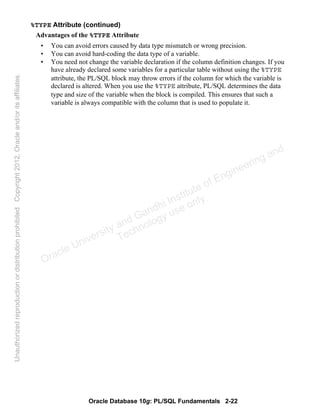 Oracle Database 10g: PL/SQL Fundamentals 2-22
%TYPE Attribute (continued)
Advantages of the %TYPE Attribute
• You can avoid errors caused by data type mismatch or wrong precision.
• You can avoid hard-coding the data type of a variable.
• You need not change the variable declaration if the column definition changes. If you
have already declared some variables for a particular table without using the %TYPE
attribute, the PL/SQL block may throw errors if the column for which the variable is
declared is altered. When you use the %TYPE attribute, PL/SQL determines the data
type and size of the variable when the block is compiled. This ensures that such a
variable is always compatible with the column that is used to populate it.
Oracle University and Gandhi Institute of Engineering and
Technology use onlyฺ
UnauthorizedreproductionordistributionprohibitedฺCopyright2012,Oracleand/oritsaffiliatesฺ
 