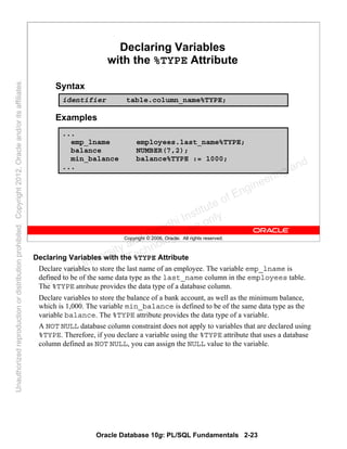 Oracle Database 10g: PL/SQL Fundamentals 2-23
Copyright © 2006, Oracle. All rights reserved.
Declaring Variables
with the %TYPE Attribute
Syntax
Examples
...
emp_lname employees.last_name%TYPE;
balance NUMBER(7,2);
min_balance balance%TYPE := 1000;
...
identifier table.column_name%TYPE;
Declaring Variables with the %TYPE Attribute
Declare variables to store the last name of an employee. The variable emp_lname is
defined to be of the same data type as the last_name column in the employees table.
The %TYPE attribute provides the data type of a database column.
Declare variables to store the balance of a bank account, as well as the minimum balance,
which is 1,000. The variable min_balance is defined to be of the same data type as the
variable balance. The %TYPE attribute provides the data type of a variable.
A NOT NULL database column constraint does not apply to variables that are declared using
%TYPE. Therefore, if you declare a variable using the %TYPE attribute that uses a database
column defined as NOT NULL, you can assign the NULL value to the variable.
Oracle University and Gandhi Institute of Engineering and
Technology use onlyฺ
UnauthorizedreproductionordistributionprohibitedฺCopyright2012,Oracleand/oritsaffiliatesฺ
 