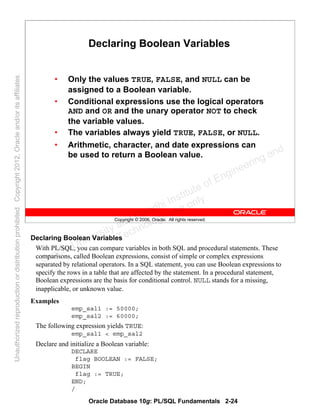 Oracle Database 10g: PL/SQL Fundamentals 2-24
Copyright © 2006, Oracle. All rights reserved.
Declaring Boolean Variables
• Only the values TRUE, FALSE, and NULL can be
assigned to a Boolean variable.
• Conditional expressions use the logical operators
AND and OR and the unary operator NOT to check
the variable values.
• The variables always yield TRUE, FALSE, or NULL.
• Arithmetic, character, and date expressions can
be used to return a Boolean value.
Declaring Boolean Variables
With PL/SQL, you can compare variables in both SQL and procedural statements. These
comparisons, called Boolean expressions, consist of simple or complex expressions
separated by relational operators. In a SQL statement, you can use Boolean expressions to
specify the rows in a table that are affected by the statement. In a procedural statement,
Boolean expressions are the basis for conditional control. NULL stands for a missing,
inapplicable, or unknown value.
Examples
emp_sal1 := 50000;
emp_sal2 := 60000;
The following expression yields TRUE:
emp_sal1 < emp_sal2
Declare and initialize a Boolean variable:
DECLARE
flag BOOLEAN := FALSE;
BEGIN
flag := TRUE;
END;
/
Oracle University and Gandhi Institute of Engineering and
Technology use onlyฺ
UnauthorizedreproductionordistributionprohibitedฺCopyright2012,Oracleand/oritsaffiliatesฺ
 