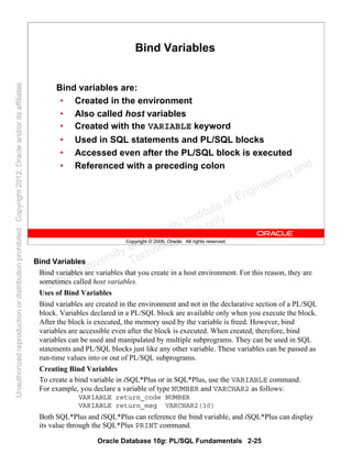 Oracle Database 10g: PL/SQL Fundamentals 2-25
Copyright © 2006, Oracle. All rights reserved.
Bind Variables
Bind variables are:
• Created in the environment
• Also called host variables
• Created with the VARIABLE keyword
• Used in SQL statements and PL/SQL blocks
• Accessed even after the PL/SQL block is executed
• Referenced with a preceding colon
Bind Variables
Bind variables are variables that you create in a host environment. For this reason, they are
sometimes called host variables.
Uses of Bind Variables
Bind variables are created in the environment and not in the declarative section of a PL/SQL
block. Variables declared in a PL/SQL block are available only when you execute the block.
After the block is executed, the memory used by the variable is freed. However, bind
variables are accessible even after the block is executed. When created, therefore, bind
variables can be used and manipulated by multiple subprograms. They can be used in SQL
statements and PL/SQL blocks just like any other variable. These variables can be passed as
run-time values into or out of PL/SQL subprograms.
Creating Bind Variables
To create a bind variable in iSQL*Plus or in SQL*Plus, use the VARIABLE command.
For example, you declare a variable of type NUMBER and VARCHAR2 as follows:
VARIABLE return_code NUMBER
VARIABLE return_msg VARCHAR2(30)
Both SQL*Plus and iSQL*Plus can reference the bind variable, and iSQL*Plus can display
its value through the SQL*Plus PRINT command.
Oracle University and Gandhi Institute of Engineering and
Technology use onlyฺ
UnauthorizedreproductionordistributionprohibitedฺCopyright2012,Oracleand/oritsaffiliatesฺ
 