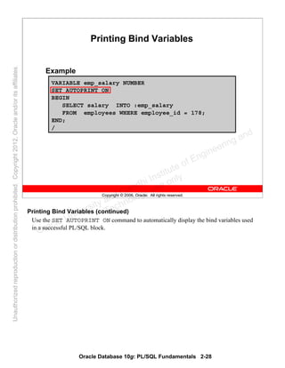 Oracle Database 10g: PL/SQL Fundamentals 2-28
Copyright © 2006, Oracle. All rights reserved.
Printing Bind Variables
Example
VARIABLE emp_salary NUMBER
SET AUTOPRINT ON
BEGIN
SELECT salary INTO :emp_salary
FROM employees WHERE employee_id = 178;
END;
/
Printing Bind Variables (continued)
Use the SET AUTOPRINT ON command to automatically display the bind variables used
in a successful PL/SQL block.
Oracle University and Gandhi Institute of Engineering and
Technology use onlyฺ
UnauthorizedreproductionordistributionprohibitedฺCopyright2012,Oracleand/oritsaffiliatesฺ
 