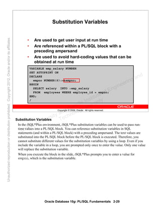 Oracle Database 10g: PL/SQL Fundamentals 2-29
Copyright © 2006, Oracle. All rights reserved.
Substitution Variables
• Are used to get user input at run time
• Are referenced within a PL/SQL block with a
preceding ampersand
• Are used to avoid hard-coding values that can be
obtained at run time
VARIABLE emp_salary NUMBER
SET AUTOPRINT ON
DECLARE
empno NUMBER(6):=&empno;
BEGIN
SELECT salary INTO :emp_salary
FROM employees WHERE employee_id = empno;
END;
/
Substitution Variables
In the iSQL*Plus environment, iSQL*Plus substitution variables can be used to pass run-
time values into a PL/SQL block. You can reference substitution variables in SQL
statements (and within a PL/SQL block) with a preceding ampersand. The text values are
substituted into the PL/SQL block before the PL/SQL block is executed. Therefore, you
cannot substitute different values for the substitution variables by using a loop. Even if you
include the variable in a loop, you are prompted only once to enter the value. Only one value
will replace the substitution variable.
When you execute the block in the slide, iSQL*Plus prompts you to enter a value for
empno, which is the substitution variable.
Oracle University and Gandhi Institute of Engineering and
Technology use onlyฺ
UnauthorizedreproductionordistributionprohibitedฺCopyright2012,Oracleand/oritsaffiliatesฺ
 