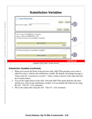 Oracle Database 10g: PL/SQL Fundamentals 2-30
Copyright © 2006, Oracle. All rights reserved.
Substitution Variables
1
2
3
Substitution Variables (continued)
1. When you execute the block in the previous slide, iSQL*Plus prompts you to enter a
value for empno, which is the substitution variable. By default, the prompt message is
“Enter value for <substitution variable>.” Enter a value as shown in the slide and click
the Continue button.
2. You see the output shown in the slide. Note that iSQL*Plus prints both the old value
and the new value for the substitution variable. You can disable this behavior by using
the SET VERIFY OFF command.
3. This is the output after using the SET VERIFY OFF command.
Oracle University and Gandhi Institute of Engineering and
Technology use onlyฺ
UnauthorizedreproductionordistributionprohibitedฺCopyright2012,Oracleand/oritsaffiliatesฺ
 