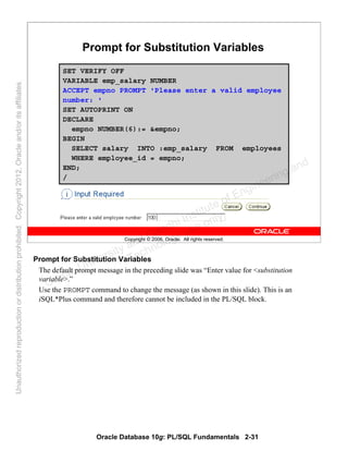 Oracle Database 10g: PL/SQL Fundamentals 2-31
Copyright © 2006, Oracle. All rights reserved.
Prompt for Substitution Variables
SET VERIFY OFF
VARIABLE emp_salary NUMBER
ACCEPT empno PROMPT 'Please enter a valid employee
number: '
SET AUTOPRINT ON
DECLARE
empno NUMBER(6):= &empno;
BEGIN
SELECT salary INTO :emp_salary FROM employees
WHERE employee_id = empno;
END;
/
Prompt for Substitution Variables
The default prompt message in the preceding slide was “Enter value for <substitution
variable>.”
Use the PROMPT command to change the message (as shown in this slide). This is an
iSQL*Plus command and therefore cannot be included in the PL/SQL block.
Oracle University and Gandhi Institute of Engineering and
Technology use onlyฺ
UnauthorizedreproductionordistributionprohibitedฺCopyright2012,Oracleand/oritsaffiliatesฺ
 