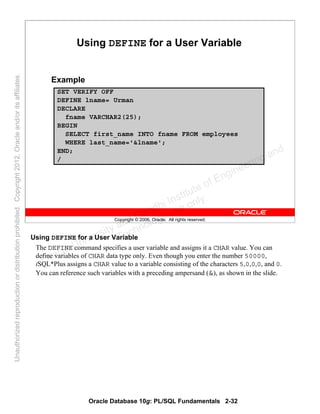 Oracle Database 10g: PL/SQL Fundamentals 2-32
Copyright © 2006, Oracle. All rights reserved.
SET VERIFY OFF
DEFINE lname= Urman
DECLARE
fname VARCHAR2(25);
BEGIN
SELECT first_name INTO fname FROM employees
WHERE last_name='&lname';
END;
/
Using DEFINE for a User Variable
Example
Using DEFINE for a User Variable
The DEFINE command specifies a user variable and assigns it a CHAR value. You can
define variables of CHAR data type only. Even though you enter the number 50000,
iSQL*Plus assigns a CHAR value to a variable consisting of the characters 5,0,0,0, and 0.
You can reference such variables with a preceding ampersand (&), as shown in the slide.
Oracle University and Gandhi Institute of Engineering and
Technology use onlyฺ
UnauthorizedreproductionordistributionprohibitedฺCopyright2012,Oracleand/oritsaffiliatesฺ
 