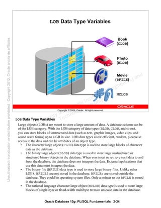 Oracle Database 10g: PL/SQL Fundamentals 2-34
Copyright © 2006, Oracle. All rights reserved.
LOB Data Type Variables
Book
(CLOB)
Photo
(BLOB)
Movie
(BFILE)
NCLOB
LOB Data Type Variables
Large objects (LOBs) are meant to store a large amount of data. A database column can be
of the LOB category. With the LOB category of data types (BLOB, CLOB, and so on),
you can store blocks of unstructured data (such as text, graphic images, video clips, and
sound wave forms) up to 4 GB in size. LOB data types allow efficient, random, piecewise
access to the data and can be attributes of an object type.
• The character large object (CLOB) data type is used to store large blocks of character
data in the database.
• The binary large object (BLOB) data type is used to store large unstructured or
structured binary objects in the database. When you insert or retrieve such data to and
from the database, the database does not interpret the data. External applications that
use this data must interpret the data.
• The binary file (BFILE) data type is used to store large binary files. Unlike other
LOBS, BFILES are not stored in the database. BFILEs are stored outside the
database. They could be operating system files. Only a pointer to the BFILE is stored
in the database.
• The national language character large object (NCLOB) data type is used to store large
blocks of single-byte or fixed-width multibyte NCHAR unicode data in the database.
Oracle University and Gandhi Institute of Engineering and
Technology use onlyฺ
UnauthorizedreproductionordistributionprohibitedฺCopyright2012,Oracleand/oritsaffiliatesฺ
 