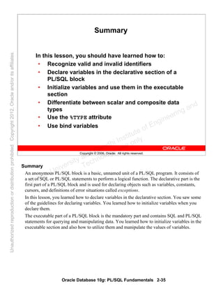 Oracle Database 10g: PL/SQL Fundamentals 2-35
Copyright © 2006, Oracle. All rights reserved.
Summary
In this lesson, you should have learned how to:
• Recognize valid and invalid identifiers
• Declare variables in the declarative section of a
PL/SQL block
• Initialize variables and use them in the executable
section
• Differentiate between scalar and composite data
types
• Use the %TYPE attribute
• Use bind variables
Summary
An anonymous PL/SQL block is a basic, unnamed unit of a PL/SQL program. It consists of
a set of SQL or PL/SQL statements to perform a logical function. The declarative part is the
first part of a PL/SQL block and is used for declaring objects such as variables, constants,
cursors, and definitions of error situations called exceptions.
In this lesson, you learned how to declare variables in the declarative section. You saw some
of the guidelines for declaring variables. You learned how to initialize variables when you
declare them.
The executable part of a PL/SQL block is the mandatory part and contains SQL and PL/SQL
statements for querying and manipulating data. You learned how to initialize variables in the
executable section and also how to utilize them and manipulate the values of variables.
Oracle University and Gandhi Institute of Engineering and
Technology use onlyฺ
UnauthorizedreproductionordistributionprohibitedฺCopyright2012,Oracleand/oritsaffiliatesฺ
 